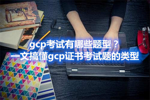 gcp考试有哪些题型？一文搞懂gcp证书考试题的类型