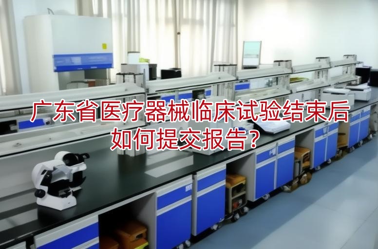 广东省医疗器械临床试验结束后如何提交报告?