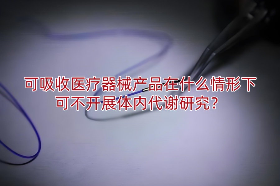 可吸收医疗器械产品在什么情形下可不开展体内代谢研究?