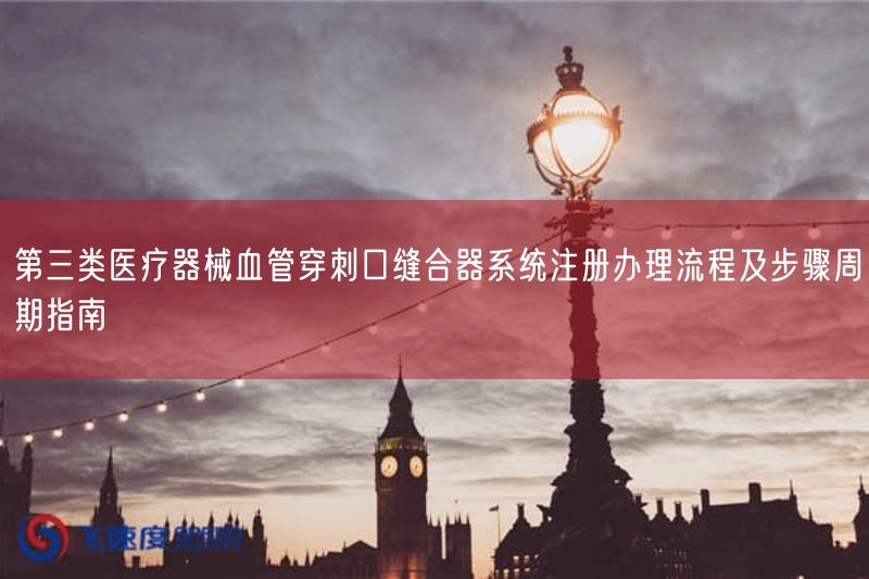 第三类医疗器械血管穿刺口缝合器系统注册办理流程及步骤周期指南