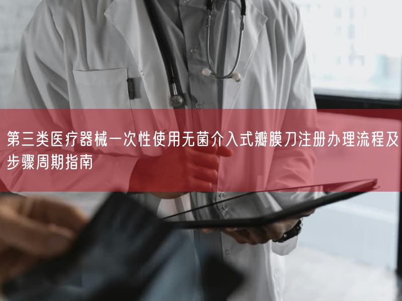 第三类医疗器械一次性使用无菌介入式瓣膜刀注册办理流程及步骤周期指南(图1)