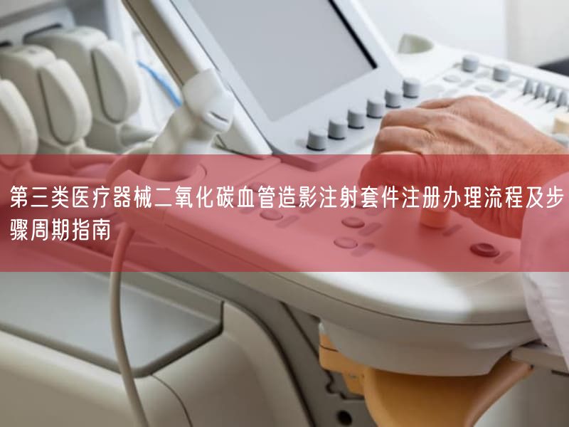 第三类医疗器械二氧化碳血管造影注射套件注册办理流程及步骤周期指南(图1)